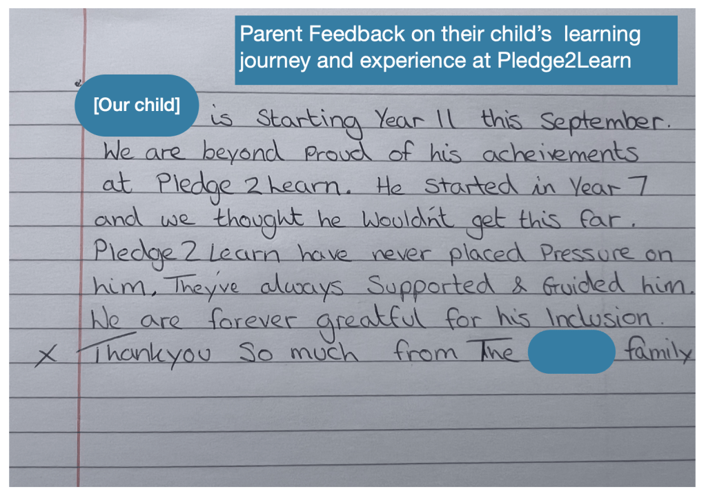 Parent feedback from a family whose child completed year 11 at Pledge2Learn: Thank you for all the support that has been given to our child. He has come on so much in his personality and has been constantly praised by all the staff. He is dreading leaving and we can only thank all the staff for his development. Keep up the good work.