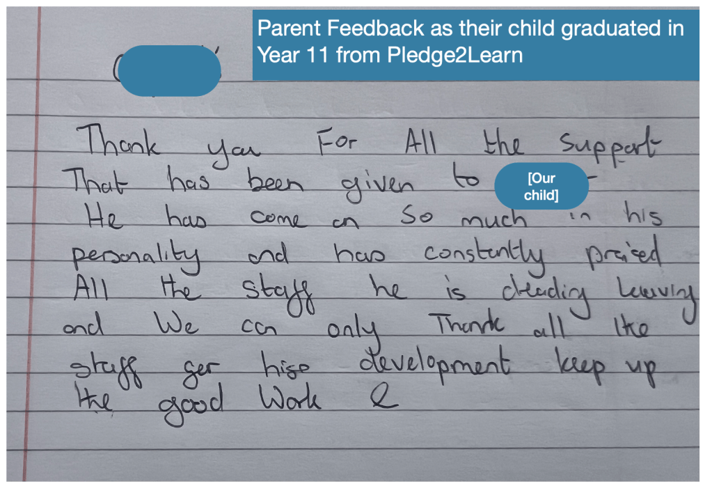 Parent testimonial: Our child is starting year 11 this September. We are beyond proud of his achievements at Pledge2Learn. He started in year seven and we thought he wouldn’t get this far. Pledge2Learn have never placed pressure on him, they’ve always supported and guided him. We are forever grateful for his inclusion. Thank you so much from the family.